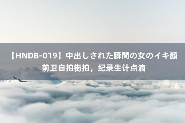 【HNDB-019】中出しされた瞬間の女のイキ顔 前卫自拍街拍，纪录生计点滴