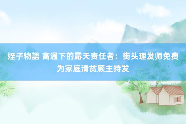 姪子物語 ﻿高温下的露天责任者：街头理发师免费为家庭清贫顾主持发