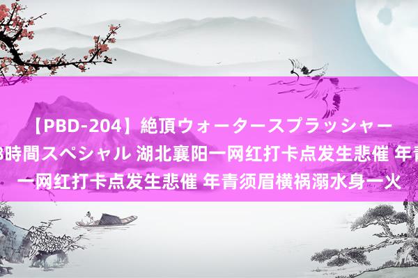 【PBD-204】絶頂ウォータースプラッシャー 放尿＆潮吹き大噴射8時間スペシャル 湖北襄阳一网红打卡点发生悲催 年青须眉横祸溺水身一火