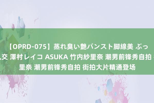 【OPRD-075】蒸れ臭い艶パンスト脚線美 ぶっかけゴックン大乱交 澤村レイコ ASUKA 竹内紗里奈 潮男前锋秀自拍 街拍大片精通登场