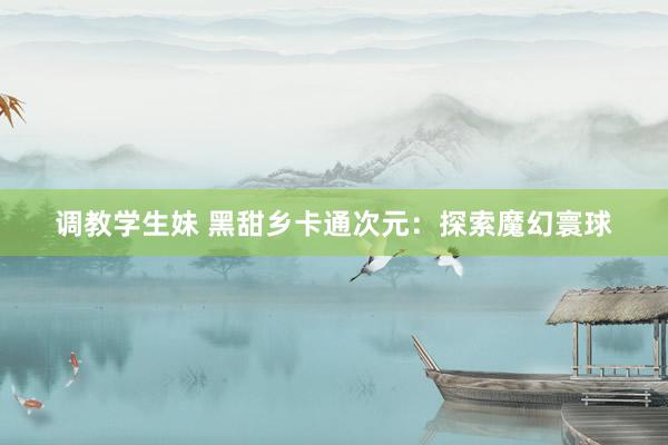 调教学生妹 黑甜乡卡通次元：探索魔幻寰球
