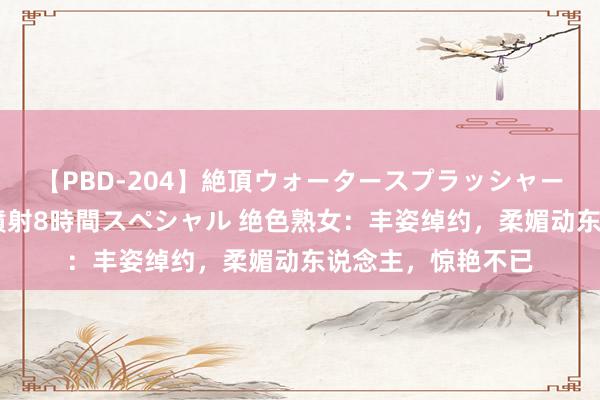 【PBD-204】絶頂ウォータースプラッシャー 放尿＆潮吹き大噴射8時間スペシャル 绝色熟女：丰姿绰约，柔媚动东说念主，惊艳不已