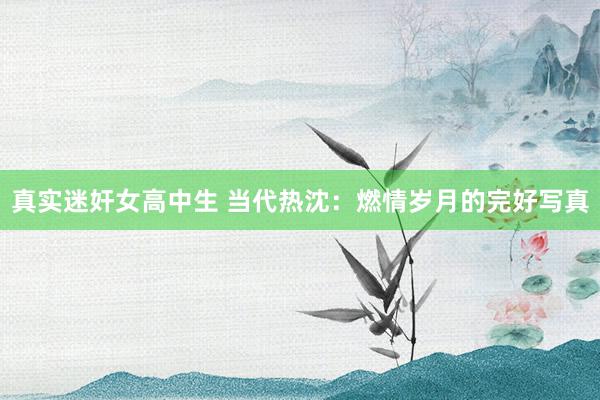 真实迷奸女高中生 当代热沈：燃情岁月的完好写真