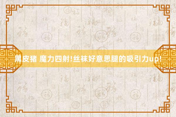 黑皮猪 魔力四射!丝袜好意思腿的吸引力up!