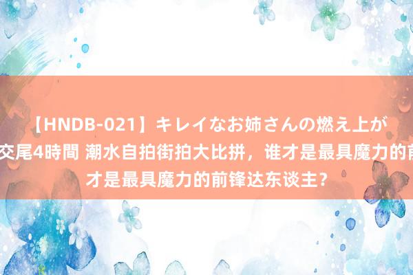 【HNDB-021】キレイなお姉さんの燃え上がる本物中出し交尾4時間 潮水自拍街拍大比拼，谁才是最具魔力的前锋达东谈主？