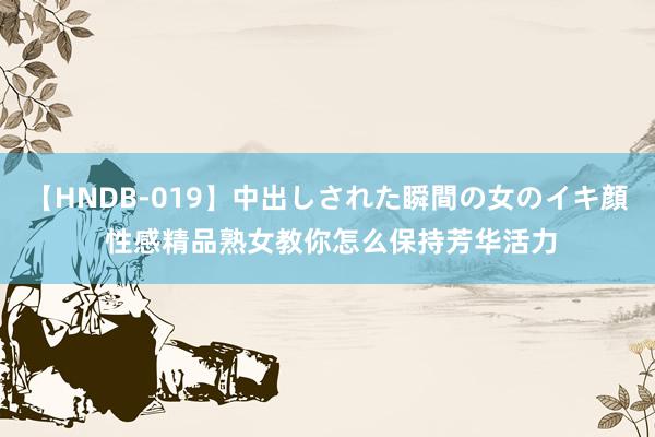 【HNDB-019】中出しされた瞬間の女のイキ顔 性感精品熟女教你怎么保持芳华活力