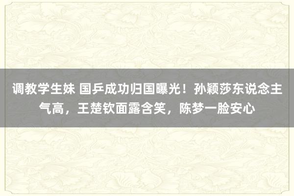 调教学生妹 国乒成功归国曝光！孙颖莎东说念主气高，王楚钦面露含笑，陈梦一脸安心