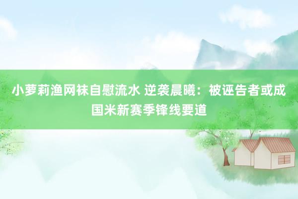 小萝莉渔网袜自慰流水 逆袭晨曦：被诬告者或成国米新赛季锋线要道