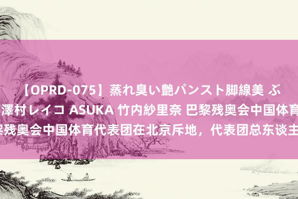 【OPRD-075】蒸れ臭い艶パンスト脚線美 ぶっかけゴックン大乱交 澤村レイコ ASUKA 竹内紗里奈 巴黎残奥会中国体育代表团在北京斥地，代表团总东谈主数516东谈主