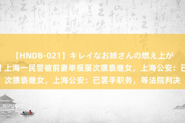 【HNDB-021】キレイなお姉さんの燃え上がる本物中出し交尾4時間 上海一民警被前妻举报屡次猥亵继女，上海公安：已罢手职务，等法院判决