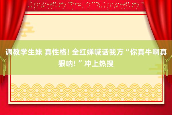 调教学生妹 真性格! 全红婵喊话我方“你真牛啊真狠呐! ”冲上热搜