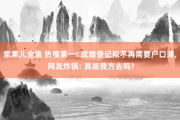 浆果儿全集 热搜第一! 成婚登记拟不再需要户口簿, 网友炸锅: 真能我方去吗?