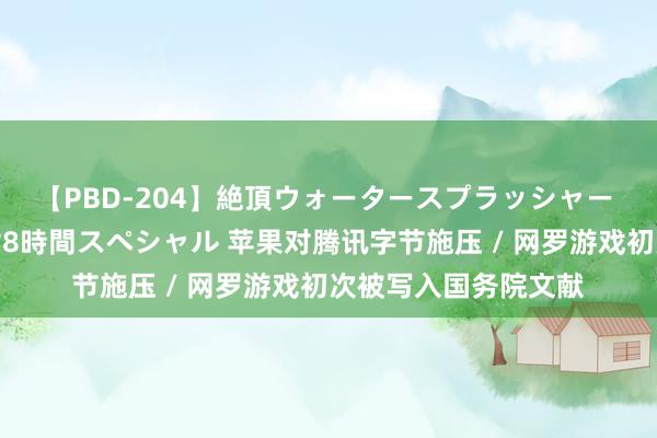 【PBD-204】絶頂ウォータースプラッシャー 放尿＆潮吹き大噴射8時間スペシャル 苹果对腾讯字节施压 / 网罗游戏初次被写入国务院文献