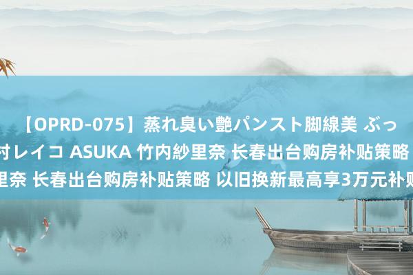 【OPRD-075】蒸れ臭い艶パンスト脚線美 ぶっかけゴックン大乱交 澤村レイコ ASUKA 竹内紗里奈 长春出台购房补贴策略 以旧换新最高享3万元补贴