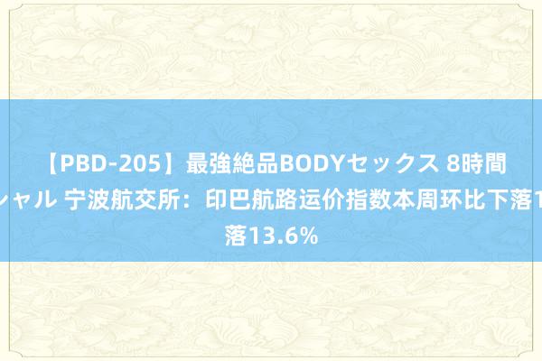 【PBD-205】最強絶品BODYセックス 8時間スペシャル 宁波航交所：印巴航路运价指数本周环比下落13.6%