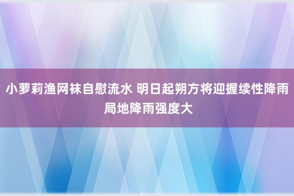 小萝莉渔网袜自慰流水 明日起朔方将迎握续性降雨 局地降雨强度大