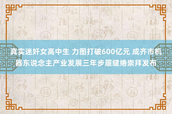 真实迷奸女高中生 力图打破600亿元 成齐市机器东说念主产业发展三年步履缱绻崇拜发布