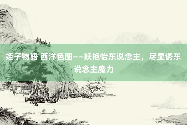 姪子物語 西洋色图——妖艳怡东说念主，尽显诱东说念主魔力