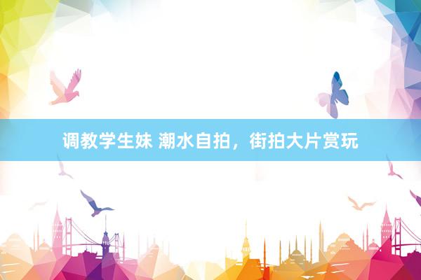 调教学生妹 潮水自拍，街拍大片赏玩