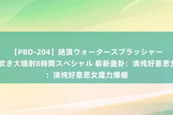 【PBD-204】絶頂ウォータースプラッシャー 放尿＆潮吹き大噴射8時間スペシャル 崭新蛊卦：清纯好意思女魔力爆棚