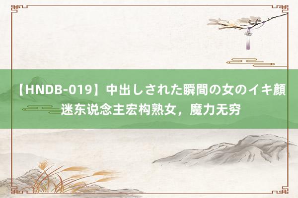 【HNDB-019】中出しされた瞬間の女のイキ顔 迷东说念主宏构熟女，魔力无穷
