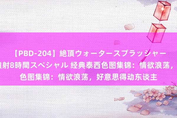 【PBD-204】絶頂ウォータースプラッシャー 放尿＆潮吹き大噴射8時間スペシャル 经典泰西色图集锦：情欲浪荡，好意思得动东谈主