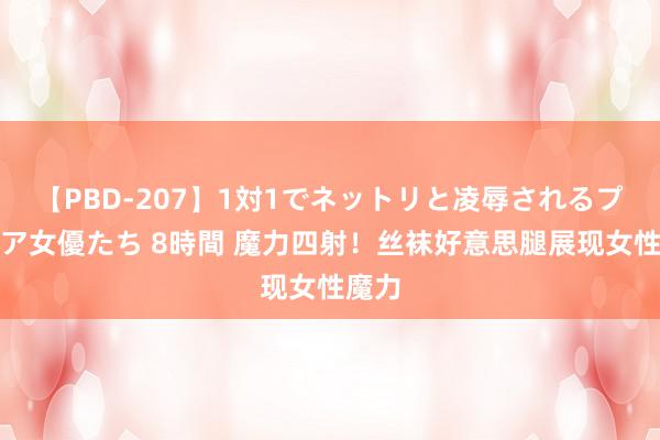 【PBD-207】1対1でネットリと凌辱されるプレミア女優たち 8時間 魔力四射！丝袜好意思腿展现女性魔力