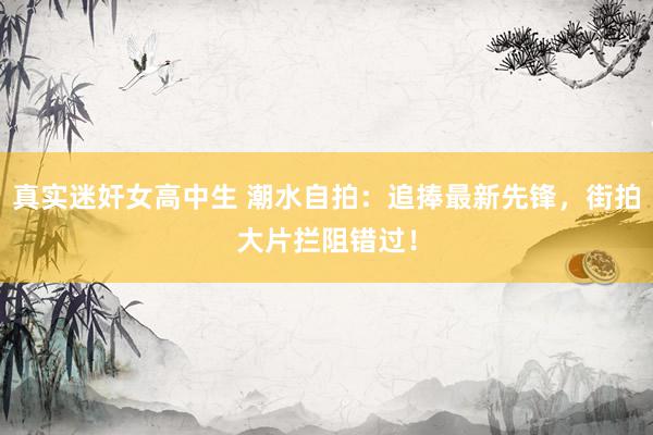 真实迷奸女高中生 潮水自拍：追捧最新先锋，街拍大片拦阻错过！