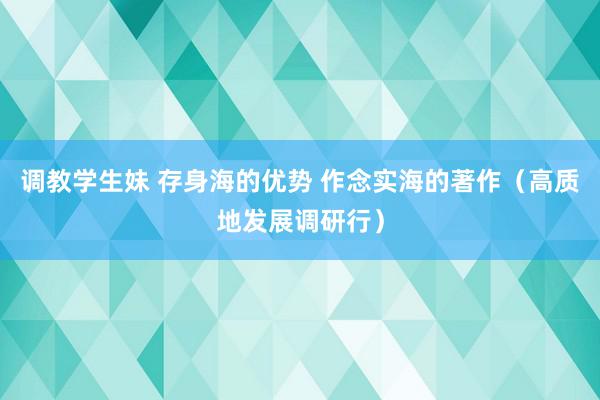 调教学生妹 存身海的优势 作念实海的著作（高质地发展调研行）