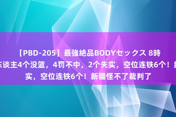【PBD-205】最強絶品BODYセックス 8時間スペシャル 5东谈主4个没篮，4罚不中，2个失实，空位连铁6个！新疆怪不了裁判了