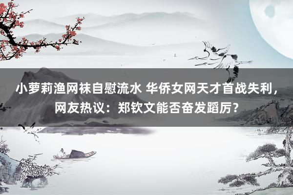 小萝莉渔网袜自慰流水 华侨女网天才首战失利，网友热议：郑钦文能否奋发蹈厉？