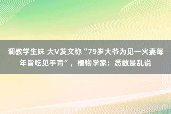 调教学生妹 大V发文称“79岁大爷为见一火妻每年皆吃见手青”，植物学家：悉数是乱说