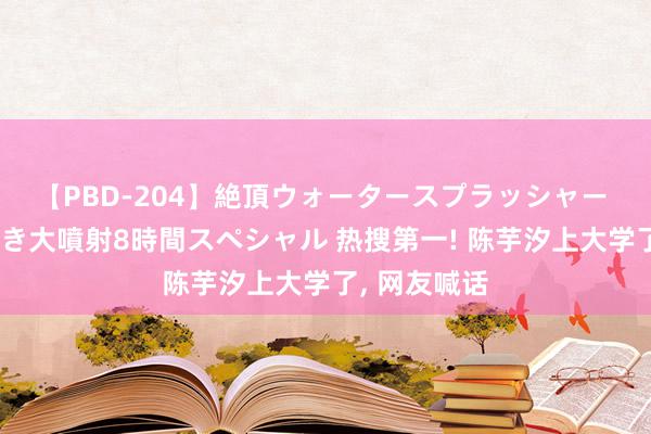 【PBD-204】絶頂ウォータースプラッシャー 放尿＆潮吹き大噴射8時間スペシャル 热搜第一! 陈芋汐上大学了, 网友喊话