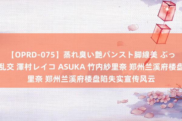 【OPRD-075】蒸れ臭い艶パンスト脚線美 ぶっかけゴックン大乱交 澤村レイコ ASUKA 竹内紗里奈 郑州兰溪府楼盘陷失实宣传风云