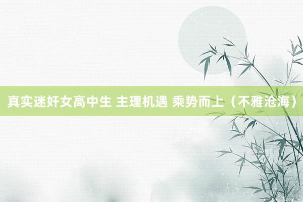 真实迷奸女高中生 主理机遇 乘势而上（不雅沧海）