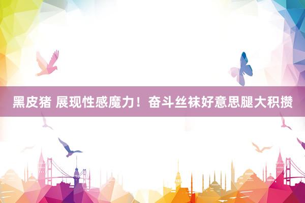 黑皮猪 展现性感魔力！奋斗丝袜好意思腿大积攒