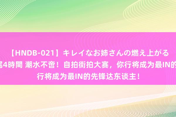 【HNDB-021】キレイなお姉さんの燃え上がる本物中出し交尾4時間 潮水不啻！自拍街拍大赛，你行将成为最IN的先锋达东谈主！