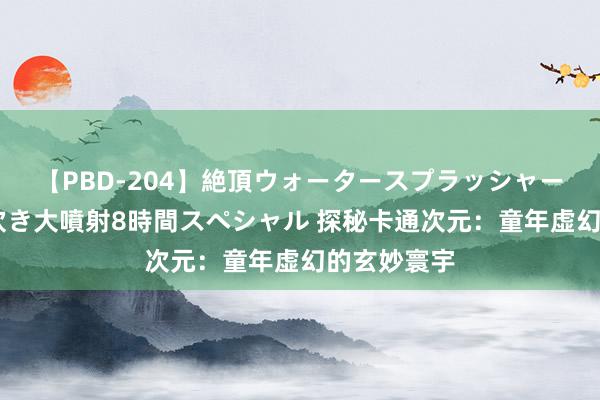 【PBD-204】絶頂ウォータースプラッシャー 放尿＆潮吹き大噴射8時間スペシャル 探秘卡通次元：童年虚幻的玄妙寰宇