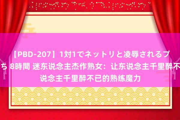 【PBD-207】1対1でネットリと凌辱されるプレミア女優たち 8時間 迷东说念主杰作熟女：让东说念主千里醉不已的熟练魔力