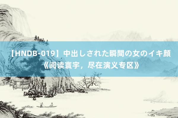 【HNDB-019】中出しされた瞬間の女のイキ顔 《阅读寰宇，尽在演义专区》