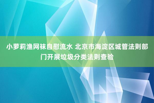 小萝莉渔网袜自慰流水 北京市海淀区城管法则部门开展垃圾分类法则查验