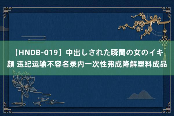 【HNDB-019】中出しされた瞬間の女のイキ顔 违纪运输不容名录内一次性弗成降解塑料成品