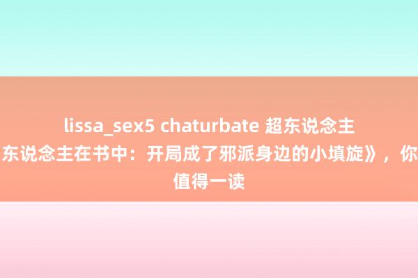 lissa_sex5 chaturbate 超东说念主气大作《东说念主在书中：开局成了邪派身边的小填旋》，你值得一读