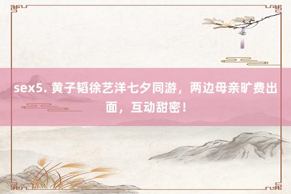 sex5. 黄子韬徐艺洋七夕同游，两边母亲旷费出面，互动甜密！