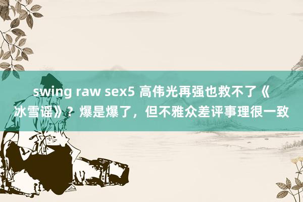 swing raw sex5 高伟光再强也救不了《冰雪谣》？爆是爆了，但不雅众差评事理很一致