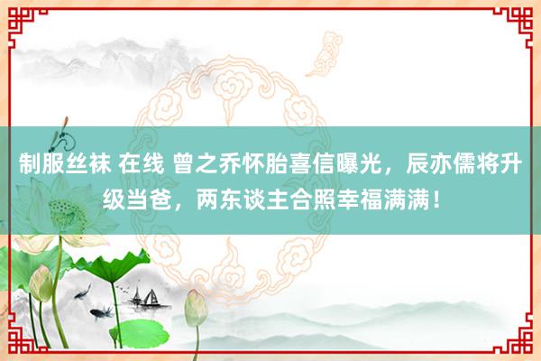 制服丝袜 在线 曾之乔怀胎喜信曝光，辰亦儒将升级当爸，两东谈主合照幸福满满！