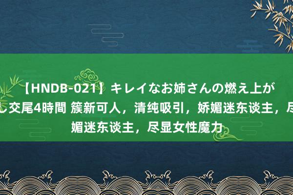【HNDB-021】キレイなお姉さんの燃え上がる本物中出し交尾4時間 簇新可人，清纯吸引，娇媚迷东谈主，尽显女性魔力