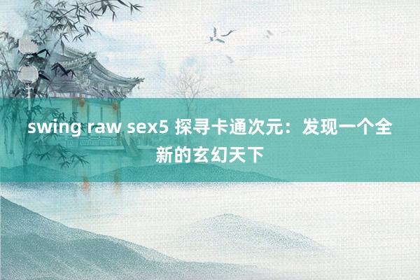 swing raw sex5 探寻卡通次元：发现一个全新的玄幻天下