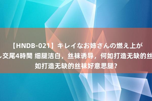 【HNDB-021】キレイなお姉さんの燃え上がる本物中出し交尾4時間 细腿洁白，丝袜诱导，何如打造无缺的丝袜好意思腿？