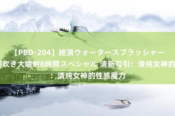 【PBD-204】絶頂ウォータースプラッシャー 放尿＆潮吹き大噴射8時間スペシャル 清新勾引：清纯女神的性感魔力